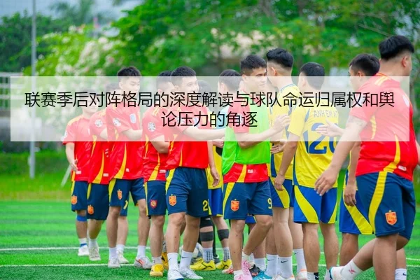 联赛季后对阵格局的深度解读与球队命运归属权和舆论压力的角逐