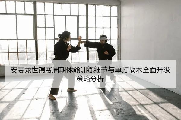 安赛龙世锦赛周期体能训练细节与单打战术全面升级策略分析